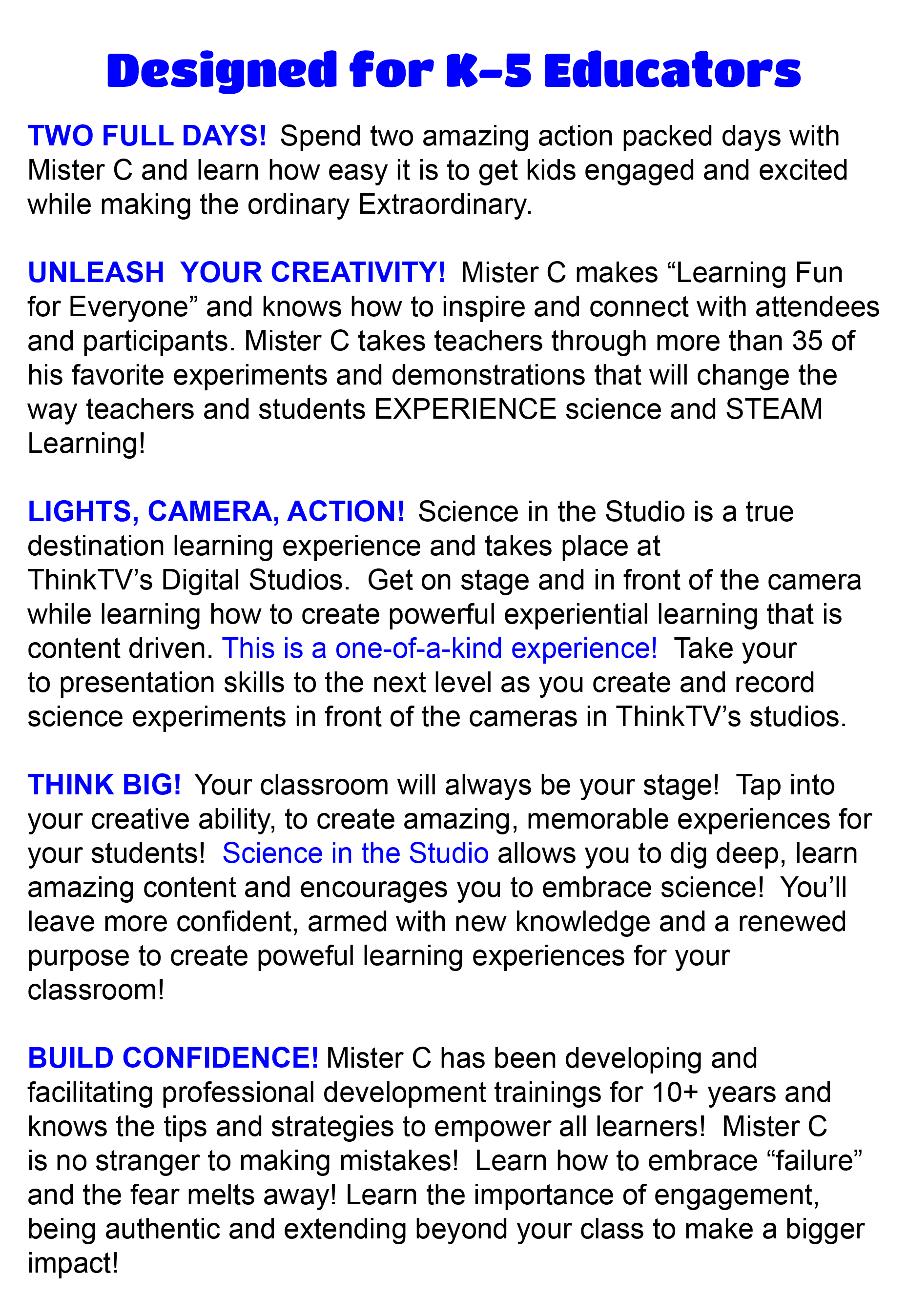TWO FULL DAYS! Spend two amazing action packed days with Mister C and learn how easy it is to get kids engaged and excited while making ordinary Extraordinary. UNLEASH YOUR CREATIVITY! Mister C makes âLearning Fun for Everyoneâ and knows how to inspire and connect with attendees and participants. Mister C takes teachers through more than 35 of his favorite experiments and demonstrations that will change the way teachers and students EXPERIENCE science and STEAM Learning!LIGHTS, CAMERA, ACTION! Science in the Studio is a true destination learning experience and takes place at ThinkTVâs Digital Studios. Get on stage and in front of the camera while learning how to create powerful experiential learning that is content driven. This is a one-of-a-kind experience!Mister C takes attendees through his four Eâs which will inspire even the most reluctant educator to try new and exciting experiments, demonstrations, and engineering design challenges. Take your to presentation skills to the next level as you create and record science experiments in front of the cameras in ThinkTVâs studios.THINK BIG! Your classroom will always be your stage! Tap into your creative ability, to create amazing, memorable experiences for your students! Science in the Studio allows you to dig deep, learn amazing content and encourages you to embrace science! Youâll leave more confident, armed with new knowledge and a renewed purpose to create amazing, memorable experiences for your classroom! Build Confidence! Mister C is no stranger to making mistakes and helps attendees realize to embrace fear of failure to make learning even more memorable. Learn the importance of engagement, being authentic and extending beyond your class to make a bigger impact!
